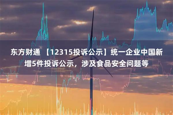 东方财通 【12315投诉公示】统一企业中国新增5件投诉公示，涉及食品安全问题等