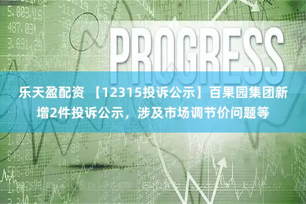 乐天盈配资 【12315投诉公示】百果园集团新增2件投诉公示，涉及市场调节价问题等