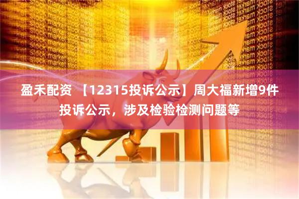 盈禾配资 【12315投诉公示】周大福新增9件投诉公示，涉及检验检测问题等