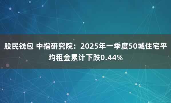 股民钱包 中指研究院：2025年一季度50城住宅平均租金累计下跌0.44%