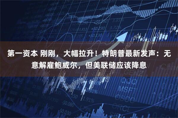 第一资本 刚刚，大幅拉升！特朗普最新发声：无意解雇鲍威尔，但美联储应该降息