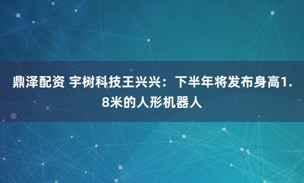 鼎泽配资 宇树科技王兴兴：下半年将发布身高1.8米的人形机器人