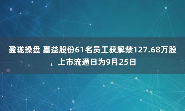 盈珑操盘 嘉益股份61名员工获解禁127.68万股，上市流通日为9月25日