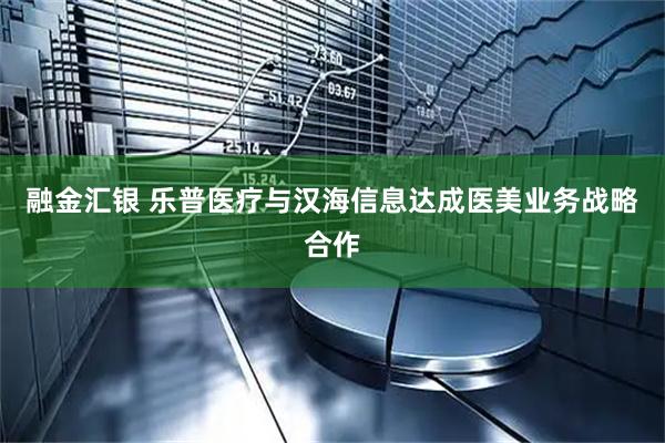 融金汇银 乐普医疗与汉海信息达成医美业务战略合作