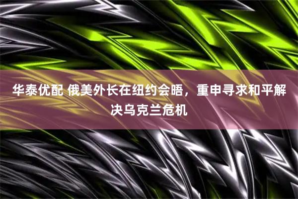 华泰优配 俄美外长在纽约会晤，重申寻求和平解决乌克兰危机