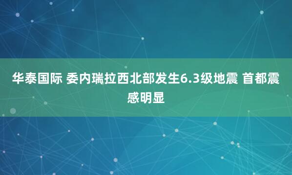 华泰国际 委内瑞拉西北部发生6.3级地震 首都震感明显