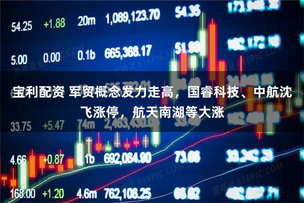 宝利配资 军贸概念发力走高，国睿科技、中航沈飞涨停，航天南湖等大涨