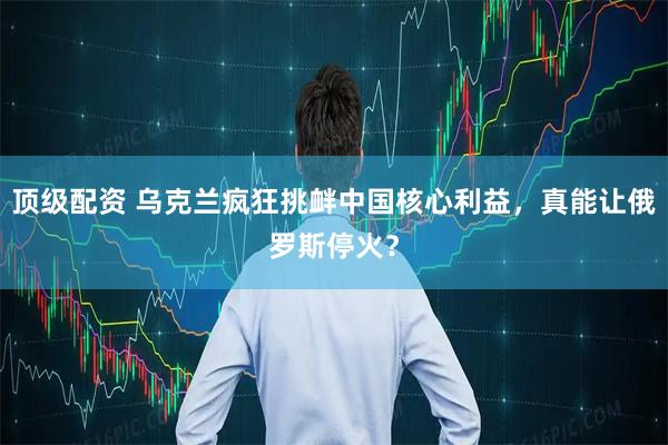 顶级配资 乌克兰疯狂挑衅中国核心利益，真能让俄罗斯停火？