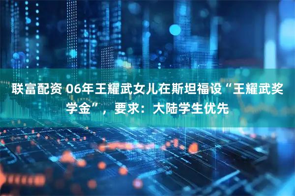 联富配资 06年王耀武女儿在斯坦福设“王耀武奖学金”，要求：大陆学生优先