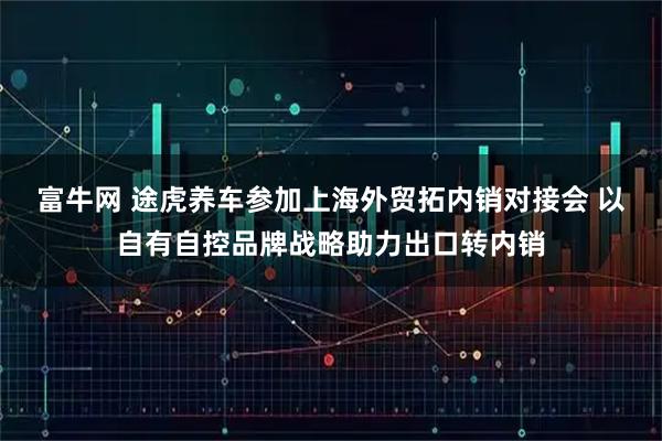 富牛网 途虎养车参加上海外贸拓内销对接会 以自有自控品牌战略助力出口转内销