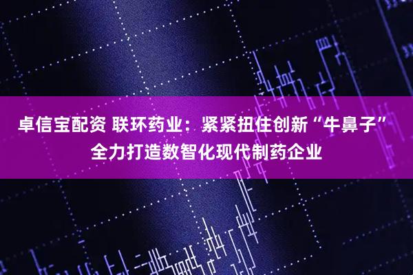 卓信宝配资 联环药业：紧紧扭住创新“牛鼻子” 全力打造数智化现代制药企业