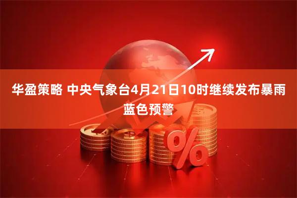 华盈策略 中央气象台4月21日10时继续发布暴雨蓝色预警