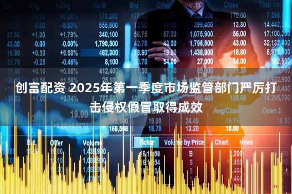 创富配资 2025年第一季度市场监管部门严厉打击侵权假冒取得成效