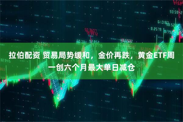 拉伯配资 贸易局势缓和，金价再跌，黄金ETF周一创六个月最大单日减仓