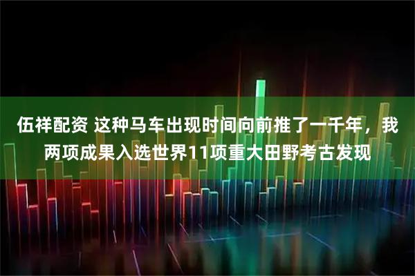 伍祥配资 这种马车出现时间向前推了一千年，我两项成果入选世界11项重大田野考古发现