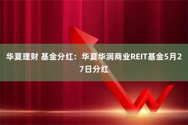 华夏理财 基金分红：华夏华润商业REIT基金5月27日分红