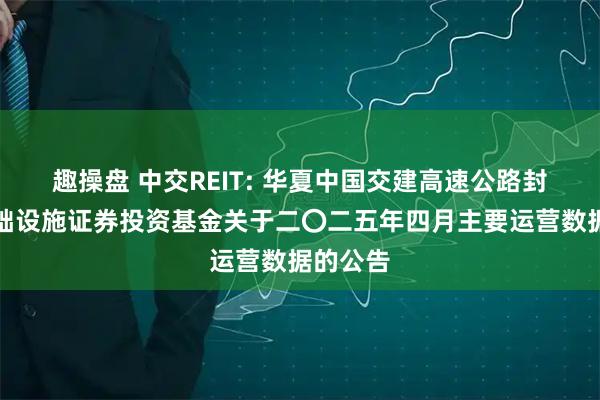 趣操盘 中交REIT: 华夏中国交建高速公路封闭式基础设施证券投资基金关于二〇二五年四月主要运营数据的公告
