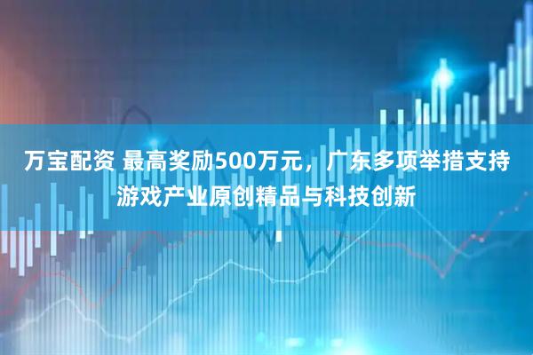 万宝配资 最高奖励500万元，广东多项举措支持游戏产业原创精品与科技创新