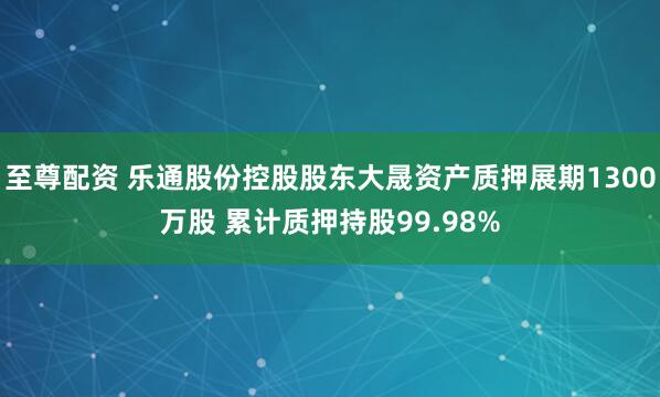 至尊配资 乐通股份控股股东大晟资产质押展期1300万股 累计质押持股99.98%