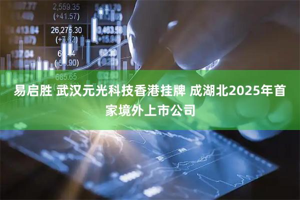 易启胜 武汉元光科技香港挂牌 成湖北2025年首家境外上市公司
