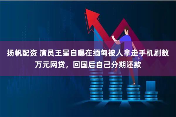 扬帆配资 演员王星自曝在缅甸被人拿走手机刷数万元网贷，回国后自己分期还款