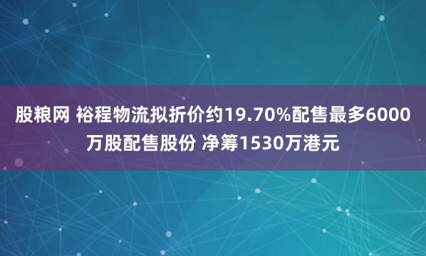 股粮网 裕程物流拟折价约19.70%配售最多6000万股配售股份 净筹1530万港元