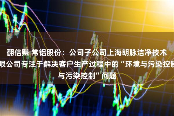 翻倍赚 常铝股份：公司子公司上海朗脉洁净技术股份有限公司专注于解决客户生产过程中的“环境与污染控制”问题