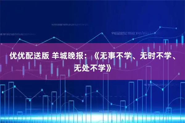 优优配送版 羊城晚报：《无事不学、无时不学、无处不学》