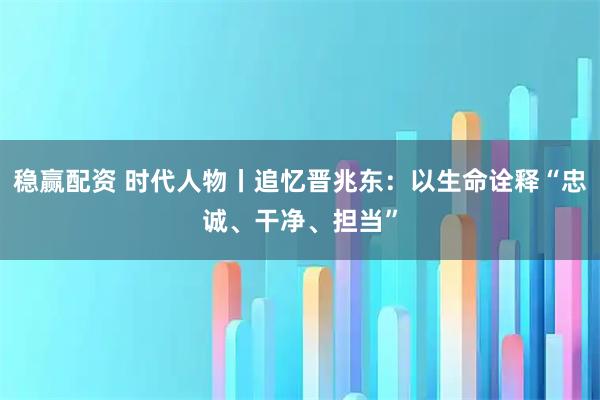 稳赢配资 时代人物丨追忆晋兆东：以生命诠释“忠诚、干净、担当”