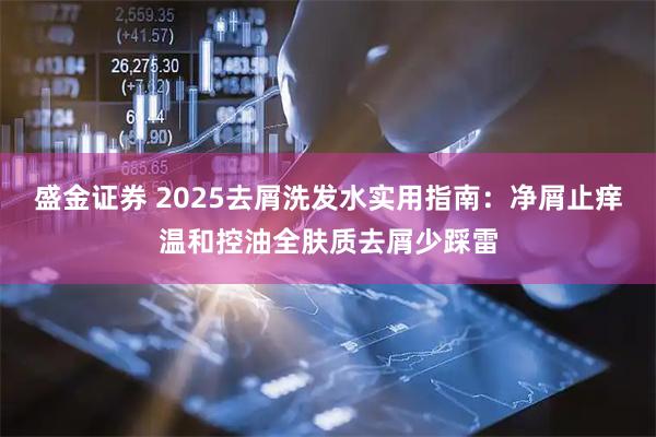 盛金证券 2025去屑洗发水实用指南：净屑止痒温和控油全肤质去屑少踩雷