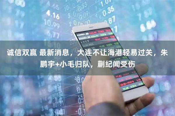 诚信双赢 最新消息，大连不让海港轻易过关，朱鹏宇+小毛归队，蒯纪闻受伤