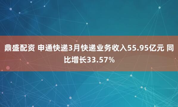 鼎盛配资 申通快递3月快递业务收入55.95亿元 同比增长33.57%