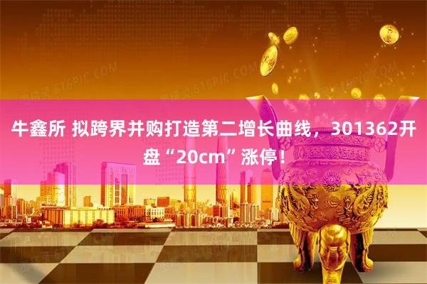 牛鑫所 拟跨界并购打造第二增长曲线，301362开盘“20cm”涨停！